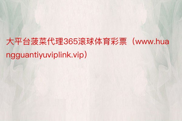 大平台菠菜代理365滚球体育彩票（www.huangguantiyuviplink.vip）