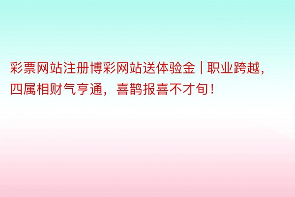 彩票网站注册博彩网站送体验金 | 职业跨越，四属相财气亨通，喜鹊报喜不才旬！