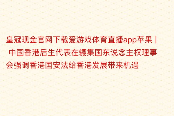 皇冠现金官网下载爱游戏体育直播app苹果 | 中国香港后生代表在辘集国东说念主权理事会强调香港国安法给香港发展带来机遇