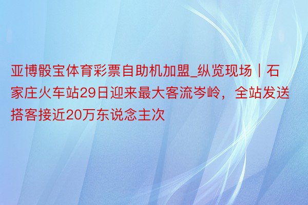 亚博骰宝体育彩票自助机加盟_纵览现场｜石家庄火车站29日迎来最大客流岑岭，全站发送搭客接近20万东说念主次