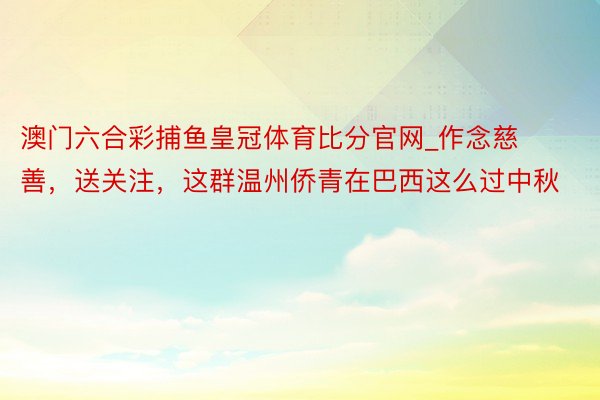 澳门六合彩捕鱼皇冠体育比分官网_作念慈善，送关注，这群温州侨青在巴西这么过中秋