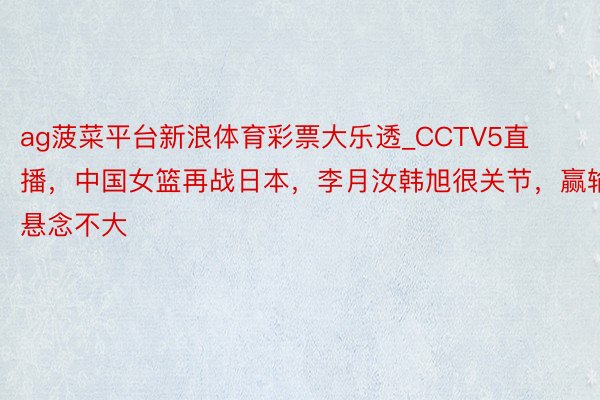 ag菠菜平台新浪体育彩票大乐透_CCTV5直播，中国女篮再战日本，李月汝韩旭很关节，赢输悬念不大